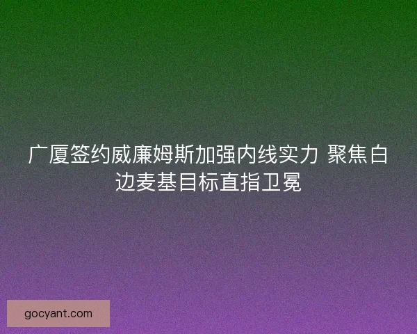 广厦签约威廉姆斯加强内线实力 聚焦白边麦基目标直指卫冕 广厦签约威廉姆斯加强内线实力 聚焦白边麦基目标直指卫冕