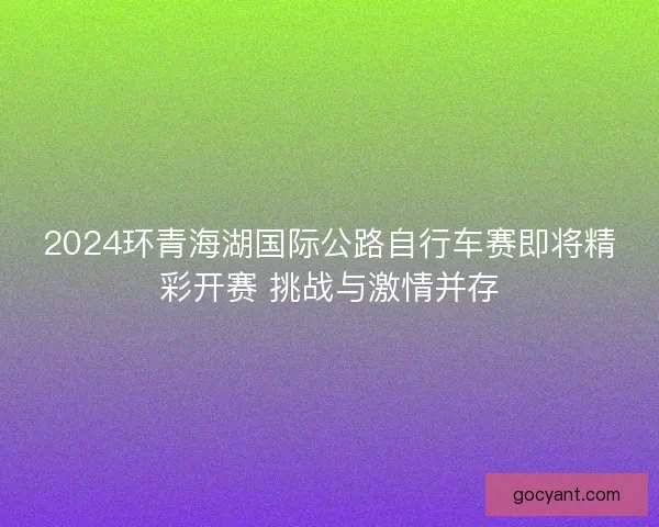 2024环青海湖国际公路自行车赛即将精彩开赛 挑战与激情并存 2024环青海湖国际公路自行车赛即将精彩开赛 挑战与激情并存