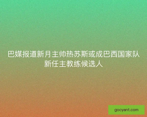巴媒报道新月主帅热苏斯或成巴西国家队新任主教练候选人