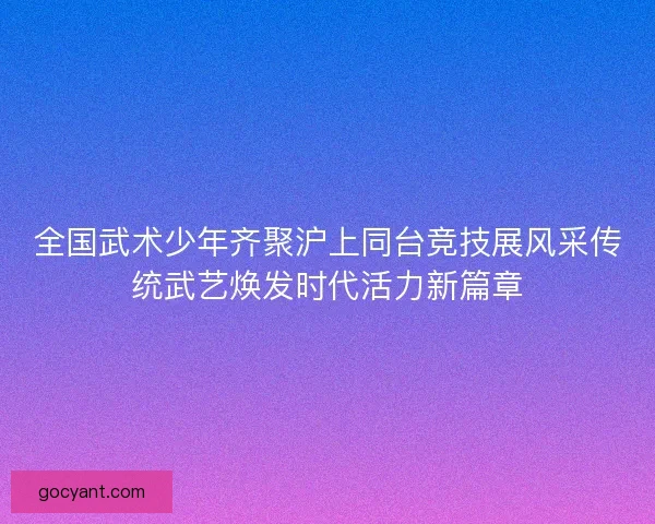 全国武术少年齐聚沪上同台竞技展风采传统武艺焕发时代活力新篇章