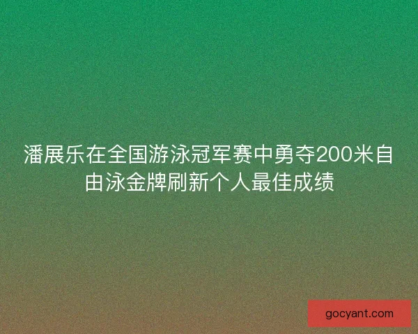 潘展乐在全国游泳冠军赛中勇夺200米自由泳金牌刷新个人最佳成绩