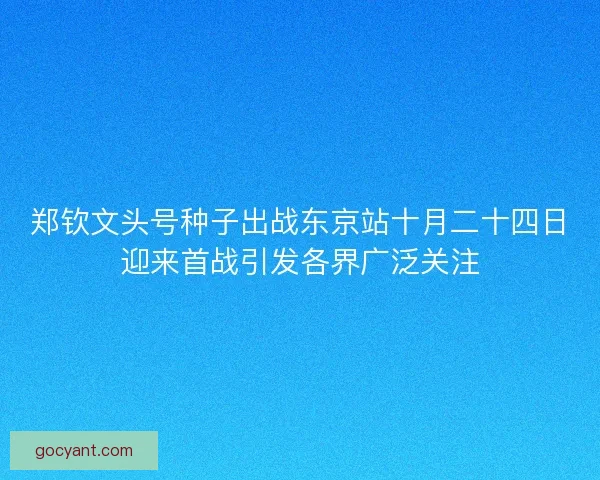 郑钦文头号种子出战东京站十月二十四日迎来首战引发各界广泛关注