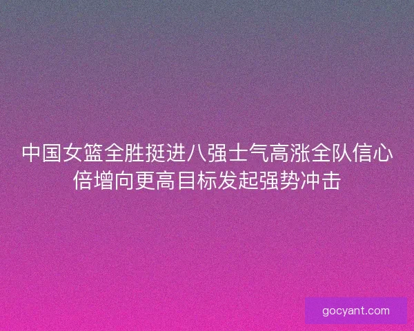 中国女篮全胜挺进八强士气高涨全队信心倍增向更高目标发起强势冲击