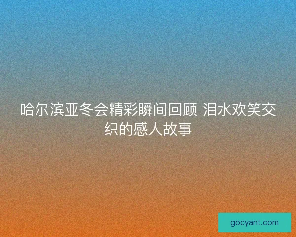 哈尔滨亚冬会精彩瞬间回顾 泪水欢笑交织的感人故事
