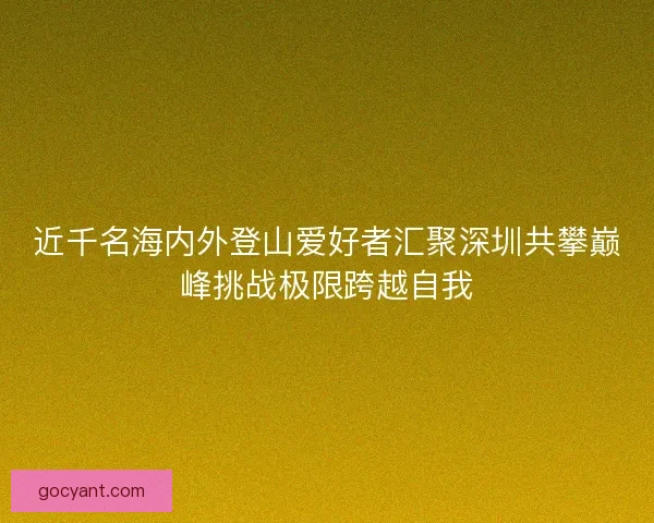近千名海内外登山爱好者汇聚深圳共攀巅峰挑战极限跨越自我 近千名海内外登山爱好者汇聚深圳共攀巅峰挑战极限跨越自我